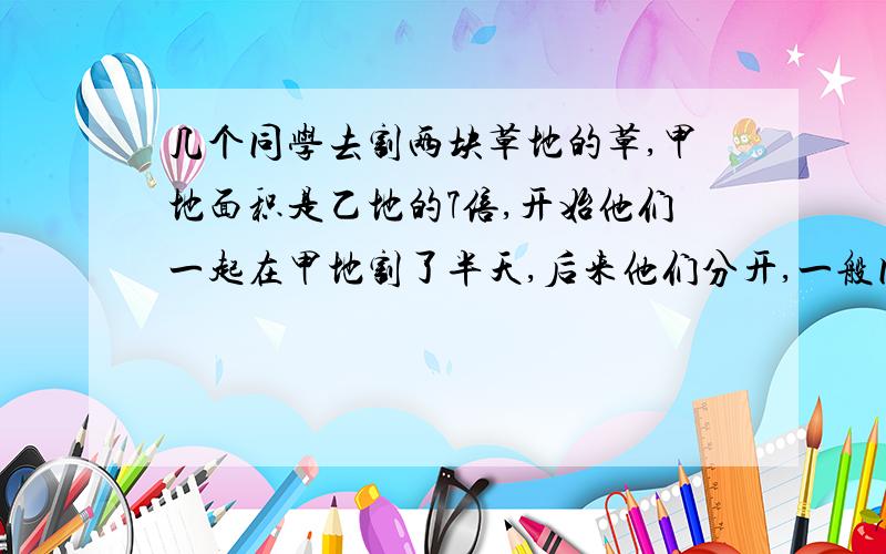 几个同学去割两块草地的草,甲地面积是乙地的7倍,开始他们一起在甲地割了半天,后来他们分开,一般同学在甲几个同学去割两块草地的草,甲地面积是乙地的7倍,开始他们一起在甲地割了半天,