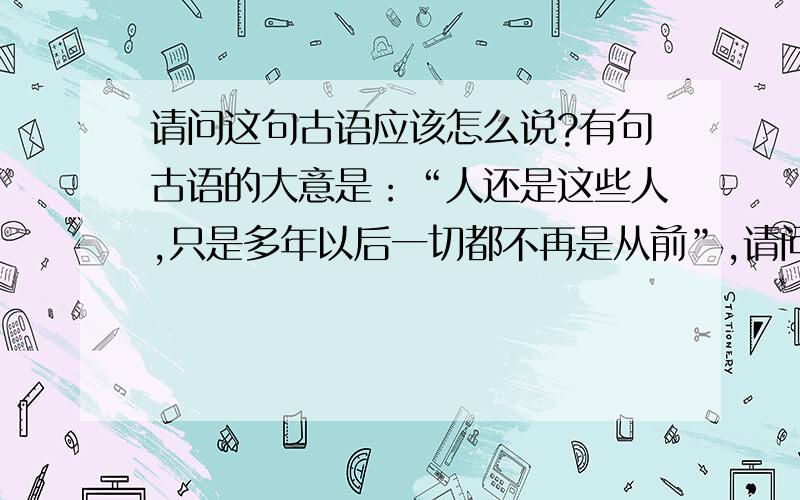 请问这句古语应该怎么说?有句古语的大意是：“人还是这些人,只是多年以后一切都不再是从前”,请问这句古语究竟是什么?