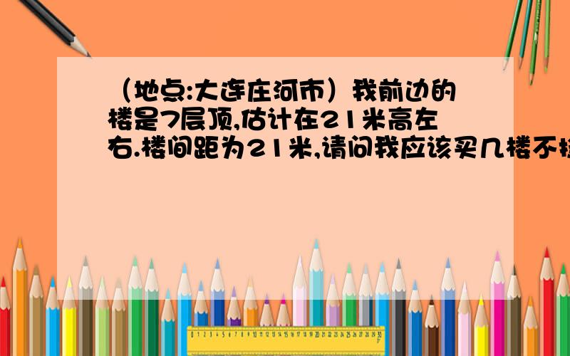 （地点:大连庄河市）我前边的楼是7层顶,估计在21米高左右.楼间距为21米,请问我应该买几楼不挡请准确回答,最好把月份照射情况告诉我,层高都是3米,楼间距21米.