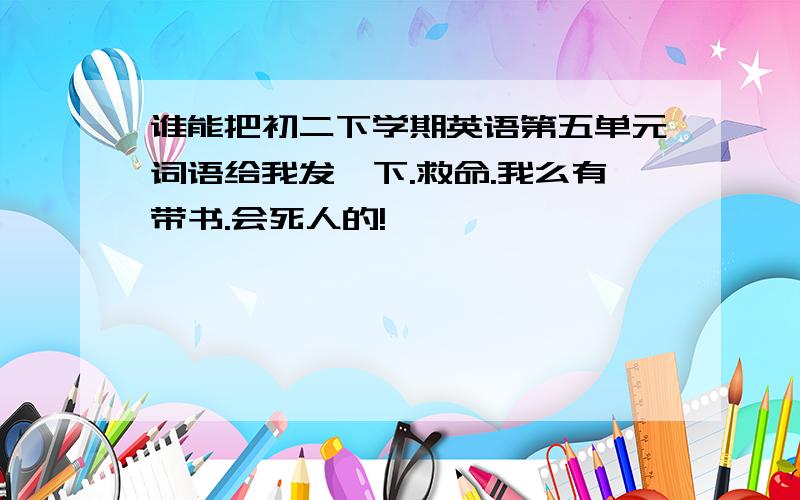 谁能把初二下学期英语第五单元词语给我发一下.救命.我么有带书.会死人的!