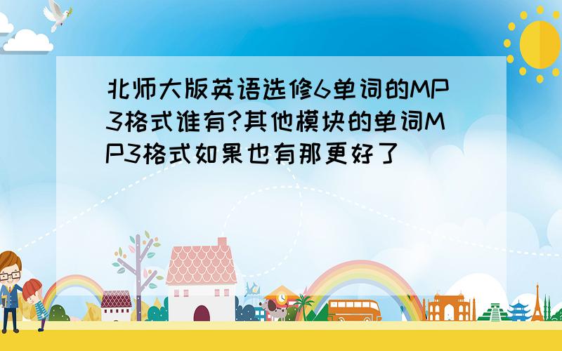 北师大版英语选修6单词的MP3格式谁有?其他模块的单词MP3格式如果也有那更好了