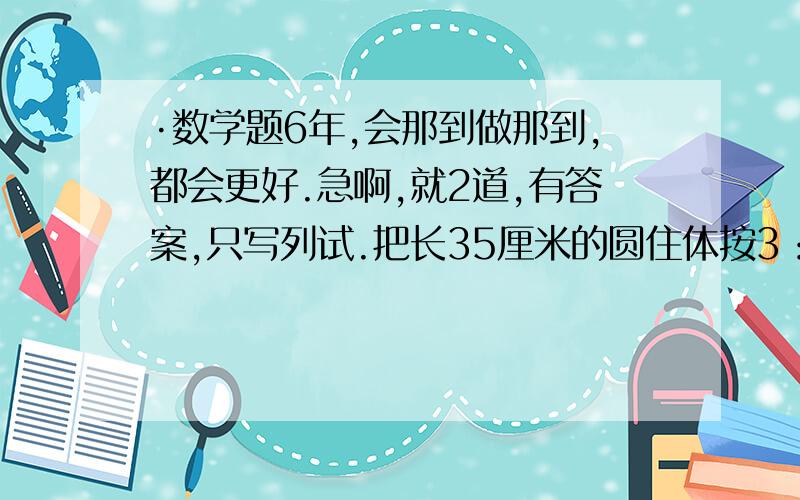 ·数学题6年,会那到做那到,都会更好.急啊,就2道,有答案,只写列试.把长35厘米的圆住体按3：2截成一长一短两个小圆柱体后,表面积总和增加了30平方厘米.求截成的较长一个圆柱的体积.答案；31