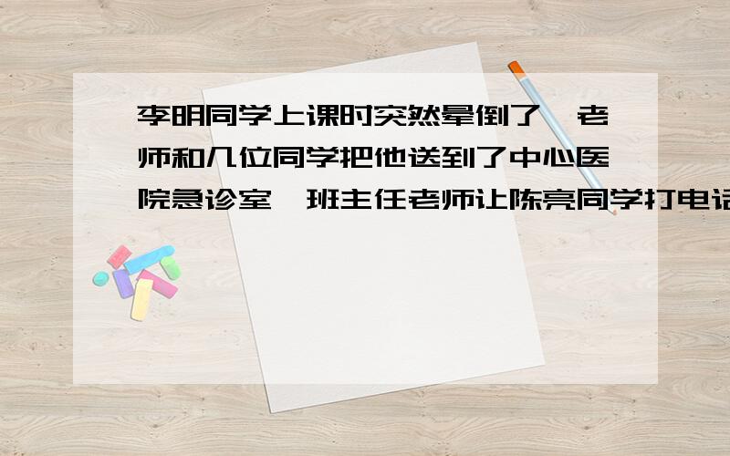 李明同学上课时突然晕倒了,老师和几位同学把他送到了中心医院急诊室,班主任老师让陈亮同学打电话告诉李明的家长,电话已接通,谈话已开始,假如你是陈亮,请接着往下说：陈亮：家长：我