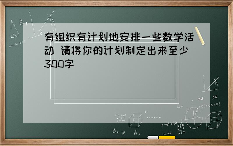 有组织有计划地安排一些数学活动 请将你的计划制定出来至少300字