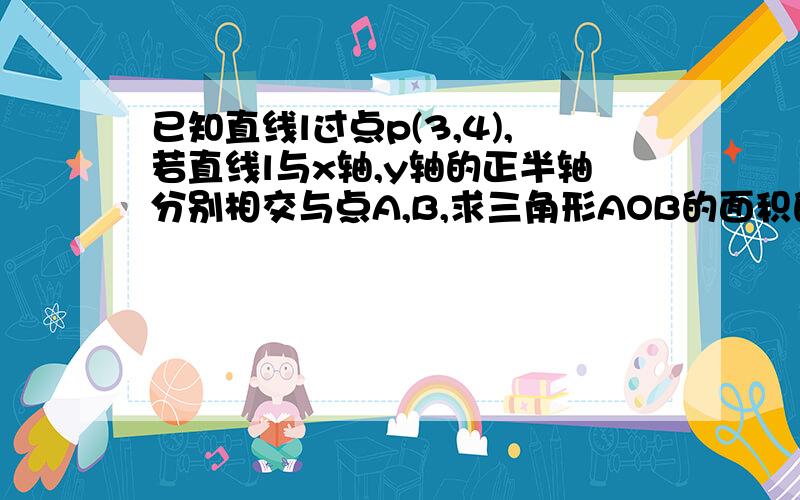 已知直线l过点p(3,4),若直线l与x轴,y轴的正半轴分别相交与点A,B,求三角形AOB的面积的最小值.