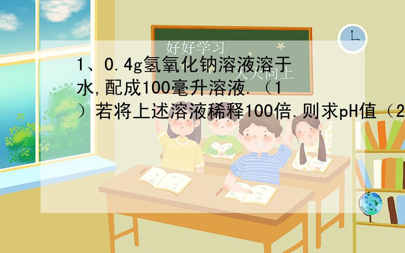 1、0.4g氢氧化钠溶液溶于水,配成100毫升溶液.（1）若将上述溶液稀释100倍.则求pH值（2）若将原溶液中加入pH等于2的盐酸,盐酸体积为多少时,与氢氧化钠正好完全反应2、孔雀石和石青是自然界