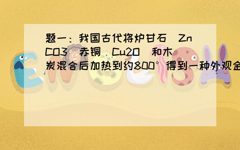 题一：我国古代将炉甘石（ZnCO3）赤铜（Cu2O）和木炭混合后加热到约800°得到一种外观金子的锌和铜的合金,试写出化学方程式（提示ZnCO3加热可分解ZnO）题二：某钢铁厂每天需要消耗5000t含有