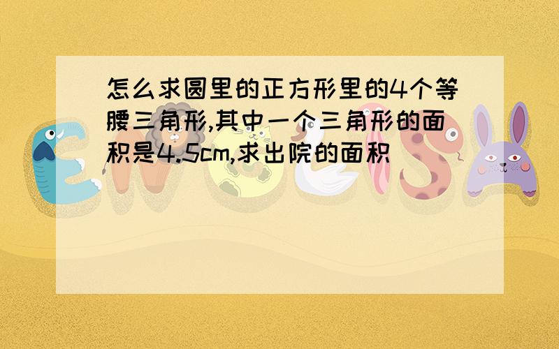 怎么求圆里的正方形里的4个等腰三角形,其中一个三角形的面积是4.5cm,求出院的面积