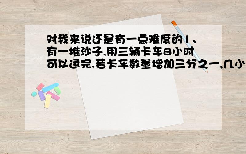 对我来说还是有一点难度的1、有一堆沙子,用三辆卡车8小时可以运完.若卡车数量增加三分之一,几小时可以运完2、用一根长96dm的铁丝,制成一个长、宽、高的比是3:2:1的长方体,这个长方体的