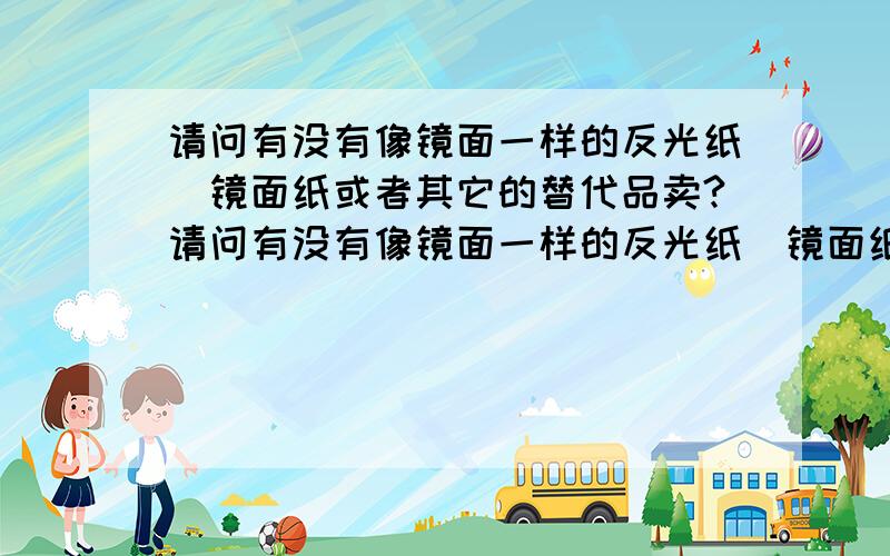 请问有没有像镜面一样的反光纸\镜面纸或者其它的替代品卖?请问有没有像镜面一样的反光纸\镜面纸卖?我想用来作为进行激光测量的反光器件使用.入射光距离很近,反射要有10米的光程才到