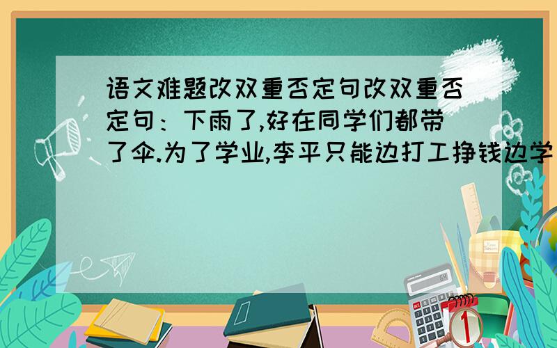 语文难题改双重否定句改双重否定句：下雨了,好在同学们都带了伞.为了学业,李平只能边打工挣钱边学习信赖,往往创造出美好的世界这是伟大的奇迹这应该知道这件事我得告诉你事情的原委