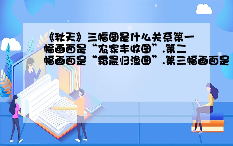 《秋天》三幅图是什么关系第一幅画面是“农家丰收图”.第二幅画面是“霜晨归渔图”.第三幅画面是“少女思恋图”.