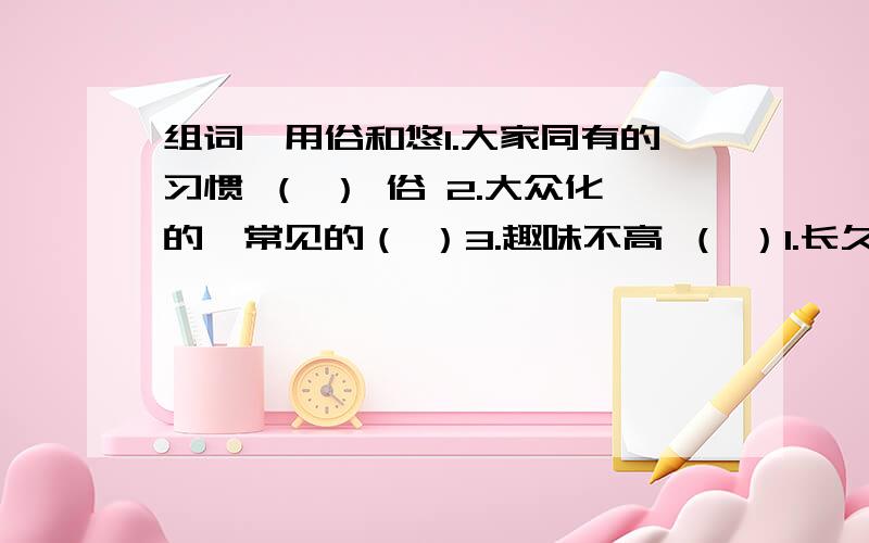 组词,用俗和悠1.大家同有的习惯 （ ） 俗 2.大众化的,常见的（ ）3.趣味不高 （ ）1.长久（悠久 ）悠 2.闲适（ ）3.在空中摆动（ ）