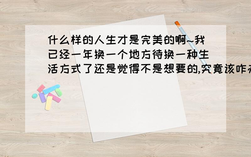 什么样的人生才是完美的啊~我已经一年换一个地方待换一种生活方式了还是觉得不是想要的,究竟该咋办我才能好好在一个地方呆着啊 好想去屎去屎