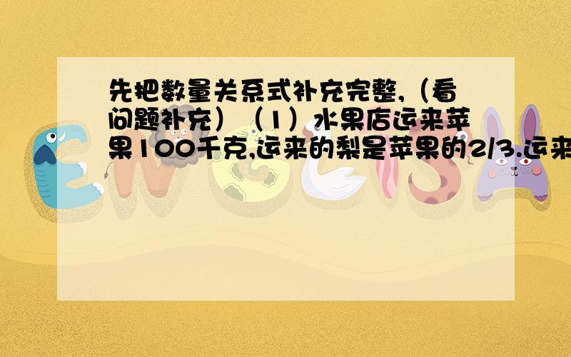 先把数量关系式补充完整,（看问题补充）（1）水果店运来苹果100千克,运来的梨是苹果的2/3.运来的梨有多少千克?（ ） x2/3=（ ）（2）水果店运来苹果100千克,是运来梨的2/3.运来的梨有多少千