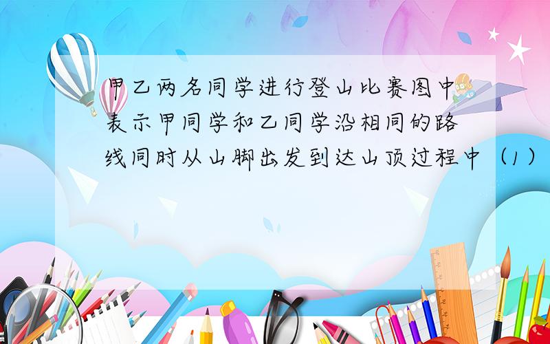 甲乙两名同学进行登山比赛图中表示甲同学和乙同学沿相同的路线同时从山脚出发到达山顶过程中（1）分别求出表示甲、乙两同学登山过程中路程s（千米）与时间t（时）的函数解析式；（