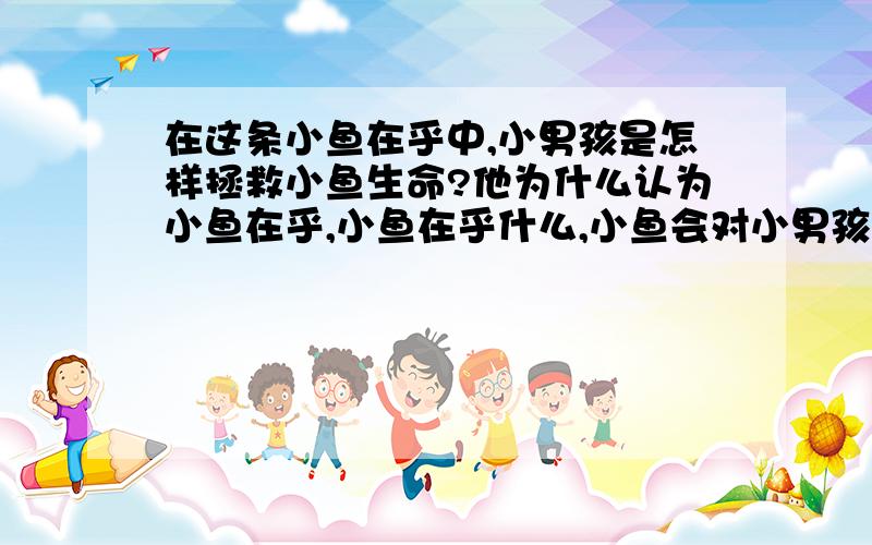 在这条小鱼在乎中,小男孩是怎样拯救小鱼生命?他为什么认为小鱼在乎,小鱼在乎什么,小鱼会对小男孩说什么