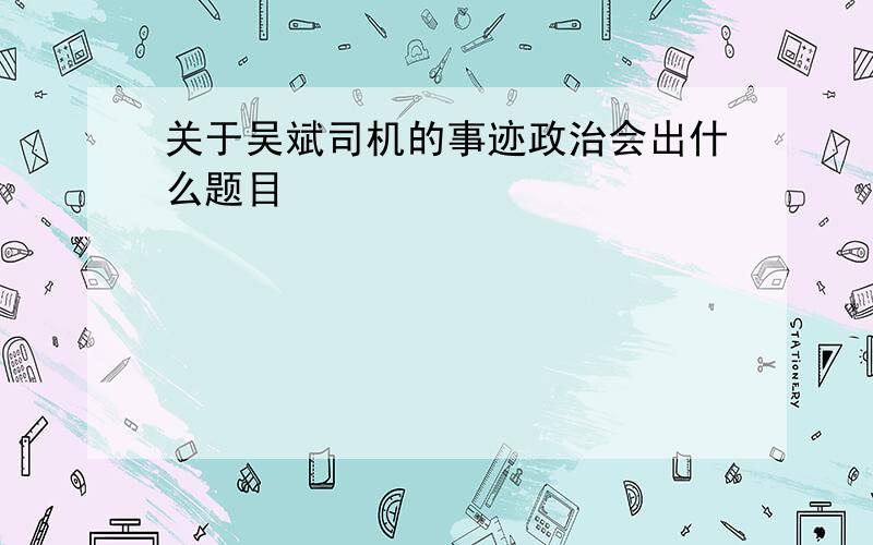 关于吴斌司机的事迹政治会出什么题目