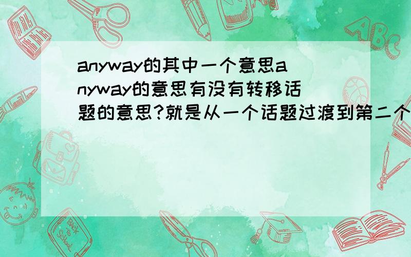 anyway的其中一个意思anyway的意思有没有转移话题的意思?就是从一个话题过渡到第二个话题,结束第一个话题,有没有这个意思?