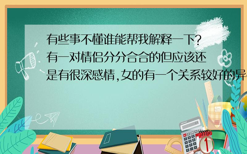 有些事不懂谁能帮我解释一下?有一对情侣分分合合的但应该还是有很深感情,女的有一个关系较好的异性朋友,这个男的好像就主动认识女的那个朋友,女的告诉她的那朋友别理那男的,说那男