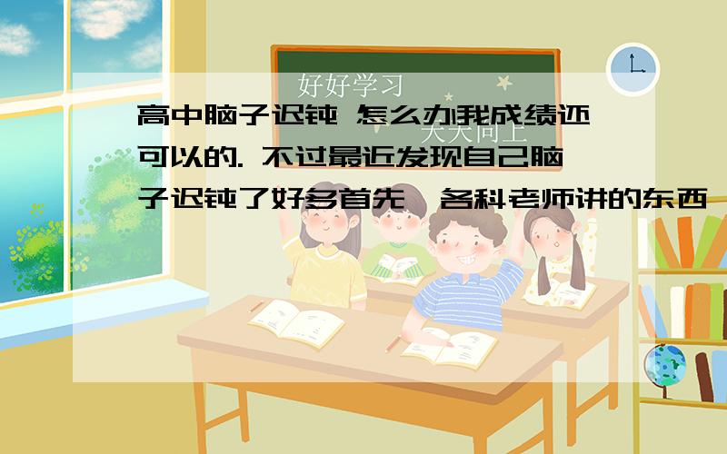 高中脑子迟钝 怎么办我成绩还可以的. 不过最近发现自己脑子迟钝了好多首先  各科老师讲的东西   比如说英语 昨天讲的  第二天老师提问 其他同学都很快反应过来  我就是没印象其次  做有