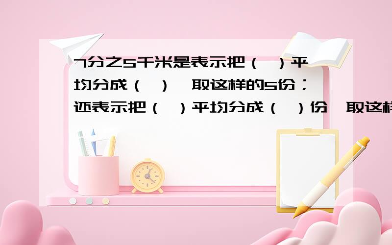 7分之5千米是表示把（ ）平均分成（ ）,取这样的5份；还表示把（ ）平均分成（ ）份,取这样的一份