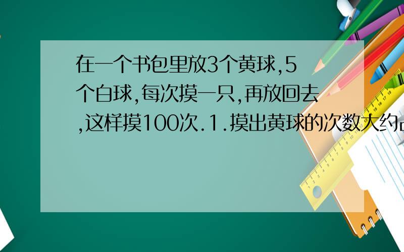 在一个书包里放3个黄球,5 个白球,每次摸一只,再放回去,这样摸100次.1.摸出黄球的次数大约占总次数的百分之几?2.摸出黄球大约有多少次?3.如果想摸出黄球的次数达总次数的80%左右,你认为放