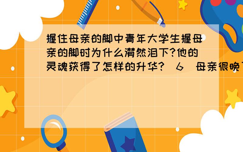 握住母亲的脚中青年大学生握母亲的脚时为什么潸然泪下?他的灵魂获得了怎样的升华?（6）母亲很晚了才归来.青年请母亲坐下,然后端来一盆热水,右手拿毛巾,左手握母亲的脚.陡然间,他发现