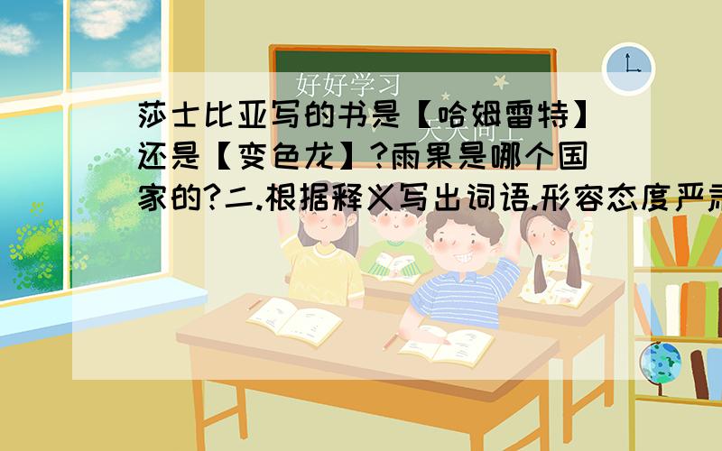 莎士比亚写的书是【哈姆雷特】还是【变色龙】?雨果是哪个国家的?二.根据释义写出词语.形容态度严肃认真【 】 对已得到的感到满足,安于命运对自己的安排【 】 不长庄稼的地方,泛指贫瘠