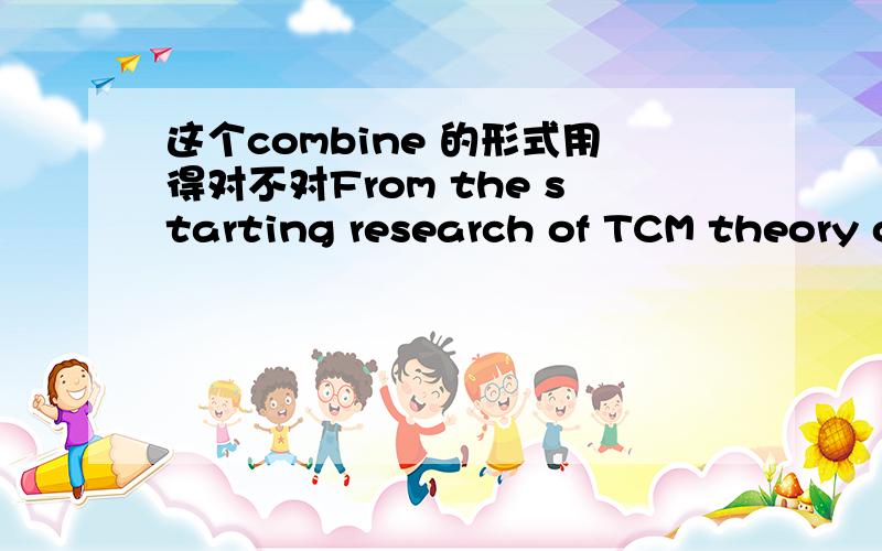 这个combine 的形式用得对不对From the starting research of TCM theory of Chinese herbal medicine picking and proportion to the subsequent research of deep processing,the institute selects advantageous trial and discard disadvantageous trial,