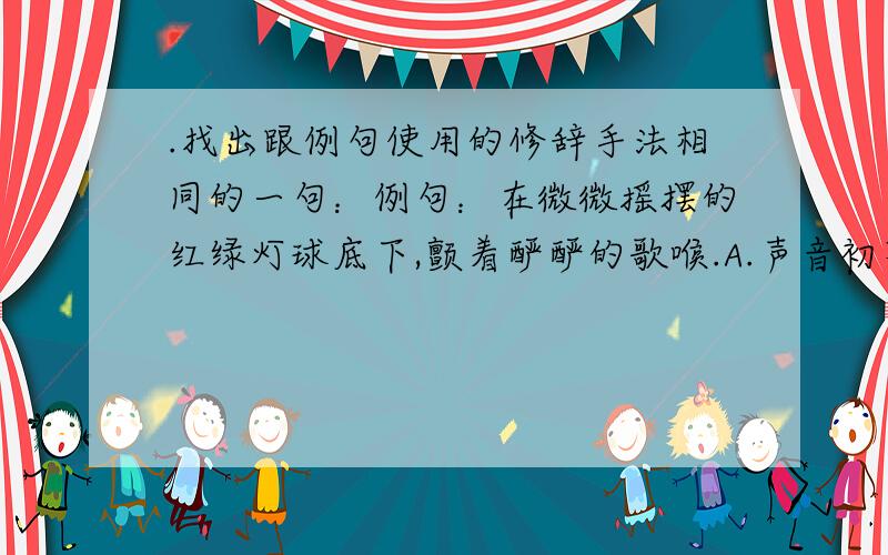 .找出跟例句使用的修辞手法相同的一句：例句：在微微摇摆的红绿灯球底下,颤着酽酽的歌喉.A.声音初不甚大,只觉得人耳有说不出的妙境：五脏六腑里,像熨斗熨过,无一处不伏贴……B.那声音