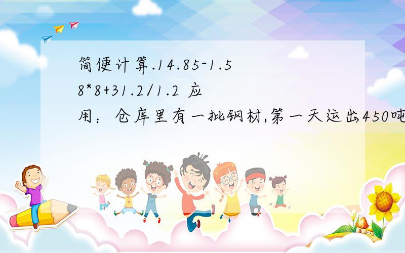 简便计算.14.85-1.58*8+31.2/1.2 应用：仓库里有一批钢材,第一天运出450吨,第二天运出总数的四分之一,第二天运出的吨数恰好比第一天多20%,这批钢材一共重多少吨?2.甲乙两车分别从AB两地同时出