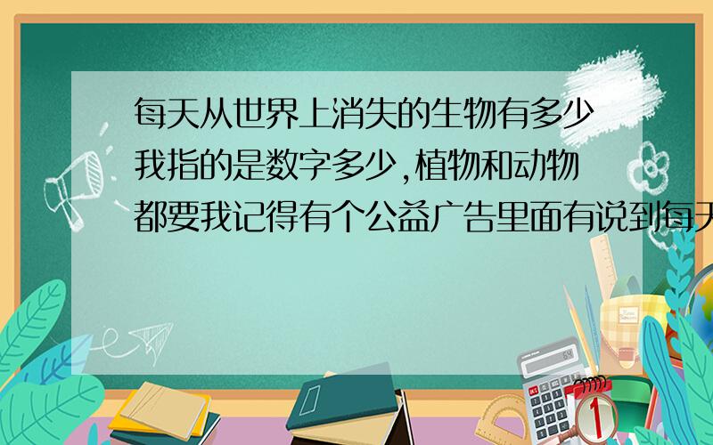 每天从世界上消失的生物有多少我指的是数字多少,植物和动物都要我记得有个公益广告里面有说到每天消失的鸟类有多少的...