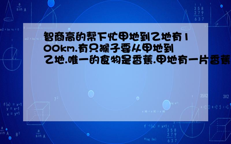 智商高的帮下忙甲地到乙地有100km.有只猴子要从甲地到乙地.唯一的食物是香蕉.甲地有一片香蕉林,所以量可考虑为无穷多.已知猴子的消耗为一km一个香蕉.且每次猴子最多只能携带50个香蕉.(