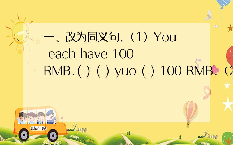 一、改为同义句.（1）You each have 100RMB.( ) ( ) yuo ( ) 100 RMB.（2）We have white shoes for only $38.( )（3）Come and buy clothes for your mother.( ) ( ) ( ) clothes for your mother.二、选择）-I'm really sorry to have broken your