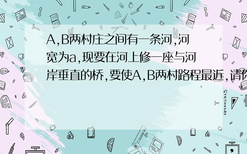 A,B两村庄之间有一条河,河宽为a,现要在河上修一座与河岸垂直的桥,要使A,B两村路程最近,请你确定修桥的地点,并说明理由