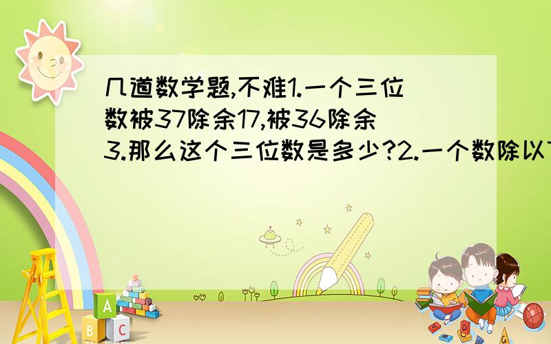 几道数学题,不难1.一个三位数被37除余17,被36除余3.那么这个三位数是多少?2.一个数除以7余2,如果将被除数扩大9倍,那么被7除的余数是多少?3.一个数除以5余3,除以6余4,除以7余1,这个数最小是多