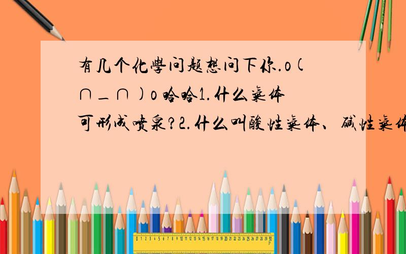 有几个化学问题想问下你.o(∩_∩)o 哈哈1.什么气体可形成喷泉?2.什么叫酸性气体、碱性气体、中性气体,怎么分的?3.H2SO4为什么有难挥发性?4.怎么判断气体溶于水或不溶于水?      谢谢啦!