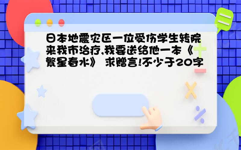 日本地震灾区一位受伤学生转院来我市治疗,我要送给他一本《繁星春水》 求赠言!不少于20字