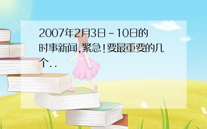 2007年2月3日－10日的时事新闻,紧急!要最重要的几个..