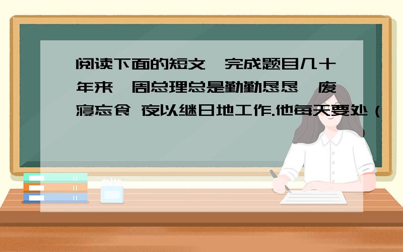 阅读下面的短文,完成题目几十年来,周总理总是勤勤恳恳,废寝忘食 夜以继日地工作.他每天要处（ ）理各经常接待外宾,还要批阅大量的文件.他经常工作到深夜,疲倦（ ） ,就站起来走一走；