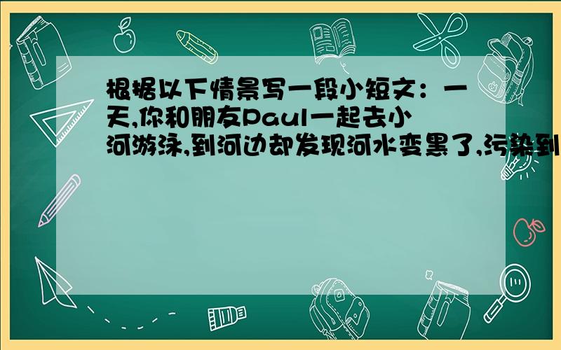 根据以下情景写一段小短文：一天,你和朋友Paul一起去小河游泳,到河边却发现河水变黑了,污染到处都是,于是你们决定为环保做些什么,如：可贴一些标语,在校园里收集垃圾,对塑料袋,饮料瓶