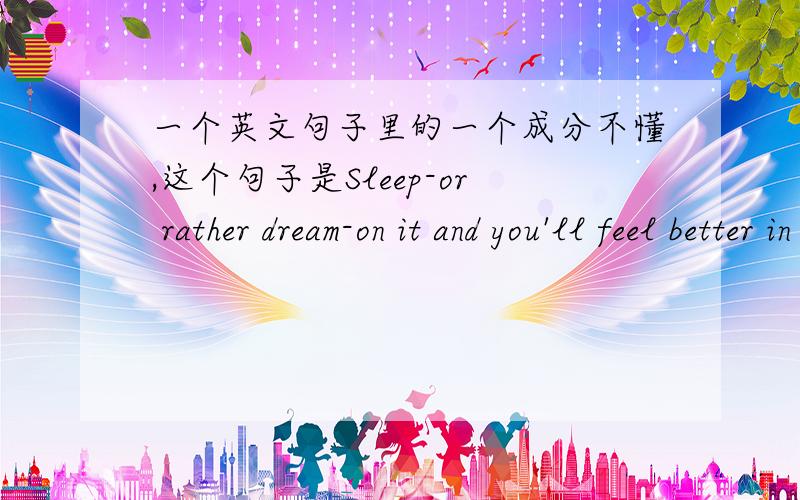 一个英文句子里的一个成分不懂,这个句子是Sleep-or rather dream-on it and you'll feel better in the morning .这里面的on it 恩,整个句子的结构又是怎么样的呢?恩,这个句子前面是For the rest of us ,the brain has i