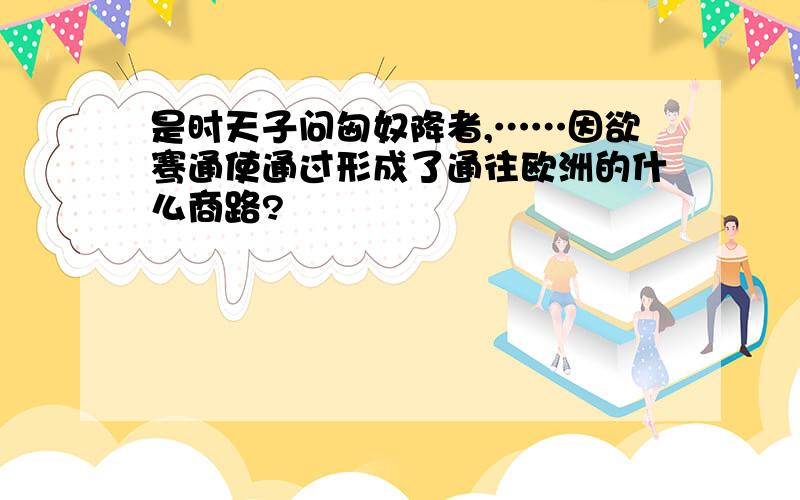 是时天子问匈奴降者,……因欲骞通使通过形成了通往欧洲的什么商路?