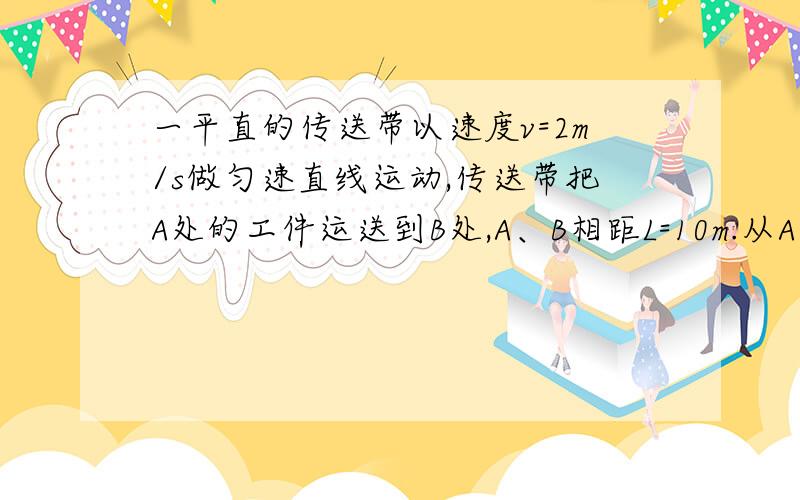 一平直的传送带以速度v=2m/s做匀速直线运动,传送带把A处的工件运送到B处,A、B相距L=10m.从A处把工件无初速地放到传送带上,经过时间t=6s,能传送到B处.欲用最短的时间把工件从A处传送到B处,则