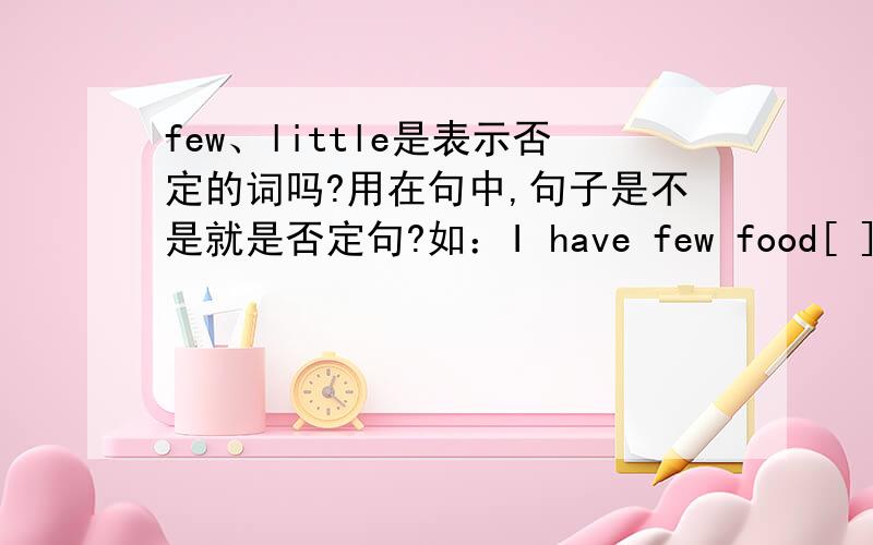 few、little是表示否定的词吗?用在句中,句子是不是就是否定句?如：I have few food[ ]中括号里填反义疑问句，应是什么？请注意：请有把握的人再填，没有把握请不要回答。