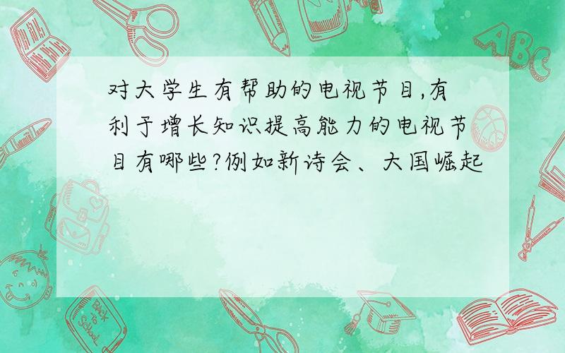 对大学生有帮助的电视节目,有利于增长知识提高能力的电视节目有哪些?例如新诗会、大国崛起