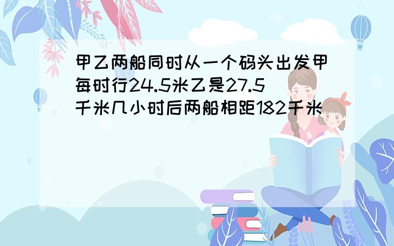 甲乙两船同时从一个码头出发甲每时行24.5米乙是27.5千米几小时后两船相距182千米