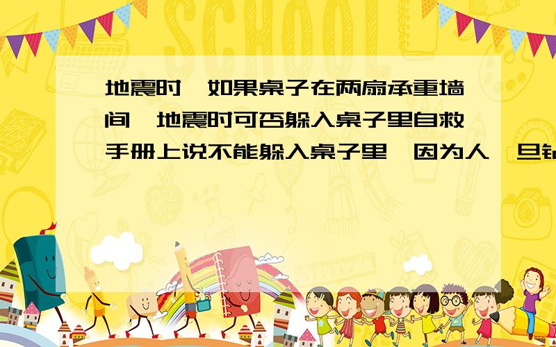 地震时,如果桌子在两扇承重墙间,地震时可否躲入桌子里自救手册上说不能躲入桌子里,因为人一旦钻进去后便立刻丧失机动性,视野受阻,四肢被缚,不仅会错过逃生机会还不利于被救.那如果桌