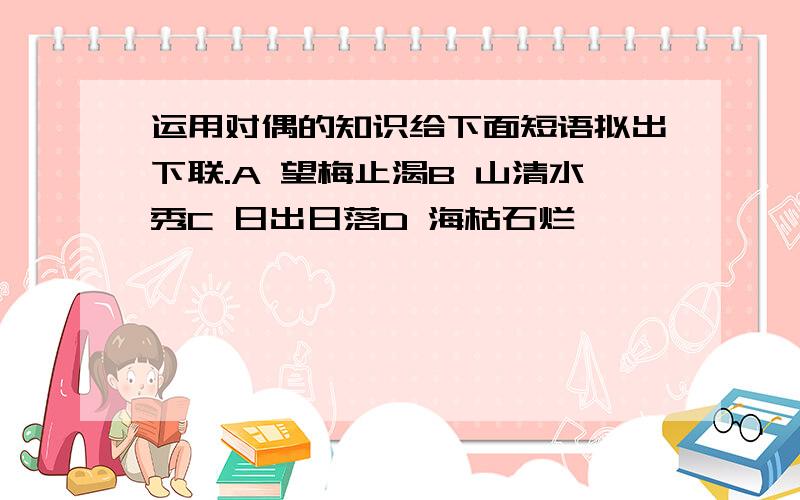 运用对偶的知识给下面短语拟出下联.A 望梅止渴B 山清水秀C 日出日落D 海枯石烂